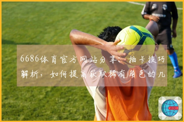 6686体育官方网站分享：抽卡技巧解析，如何提高获取稀有角色的几率