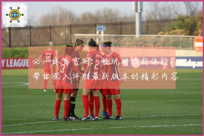 必一体育官网：畅玩游戏新体验，带你深入评测最新版本的精彩内容