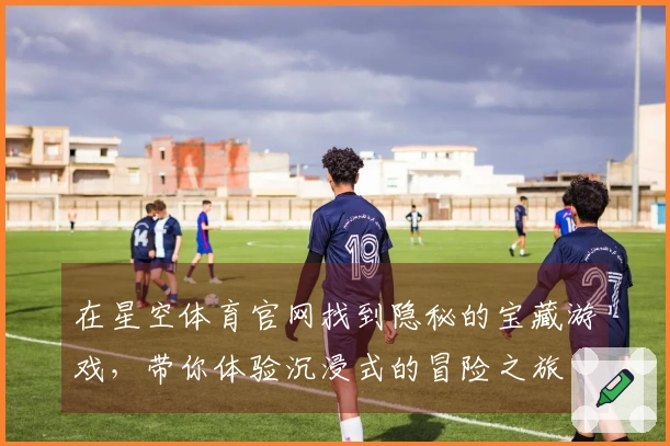 在星空体育官网找到隐秘的宝藏游戏，带你体验沉浸式的冒险之旅