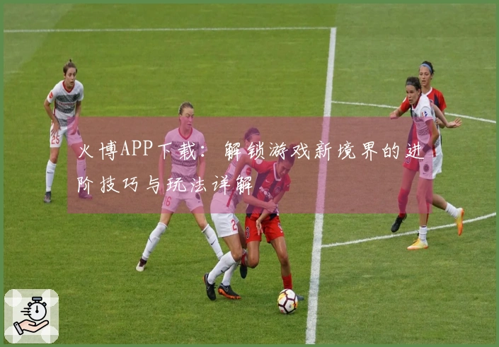 火博APP下载：解锁游戏新境界的进阶技巧与玩法详解