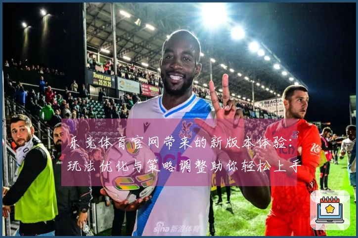 乐竞体育官网带来的新版本体验：玩法优化与策略调整助你轻松上手